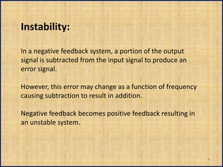Instability:

In a negative feedback system, a portion of the output
signal is subtracted from the input signal to produce an
error signal.

However, this error may change as a function of frequency
causing subtraction to result in addition.

Negative feedback becomes positive feedback resulting in
an unstable system.



                                                            3
 