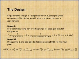 The Design:
     Requirements: Design a 3 stage filter for an audio signal (voice
     components (0 to 4kHz), amplification is preferred but not a
     requirement.

     Design 1:
     Four pole filter, using non-inverting Amps for large gain at cutoff
     designed as:
                  1                             1
       =                  →  =                              →  = 5Ω →  = 1.59
           2 ×  ×  ×         2 ×  × 20 × 1.59
     Design #2:
     Drop gain to 1, and add pole to stabilize circuit at 0dB. To find new
     pole:

−180° = − tan−1 −135 / + tan−1 −135 / + tan−1 −135 /


                                                                                                  6
 