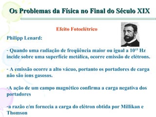 Os Problemas da Física no Final do Século XIX Efeito Fotoelétrico Philipp Lenard: Quando uma radiação de freqüência maior ou igual a 10 15  Hz incide sobre uma superfície metálica, ocorre emissão de elétrons. A emissão ocorre a alto vácuo, portanto os portadores de carga não são íons gasosos. A ação de um campo magnético confirma a carga negativa dos portadores  a razão e/m fornecia a carga do elétron obtida por Millikan e Thomson 