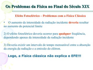 Os Problemas da Física no Final do Século XIX Efeito Fotoelétrico – Problemas com a Física Clássica O aumento da intensidade da radiação incidente  deveria  resultar no aumento do potencial limite 2) O efeito fotoelétrico deveria ocorrer para  qualquer  freqüência, dependendo apenas da intensidade da radiação incidente 3) Deveria existir um intervalo de tempo mensurável entre a absorção da energia da radiação e a emissão do elétron.  Logo, a Física clássica não explica o EFE!!! 