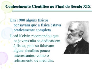 Conhecimento Científico no Final do Século XIX Em 1900 alguns físicos pensavam que a física estava praticamente completa. Lord Kelvin recomendou que os jovens não se dedicassem à física, pois só faltavam alguns detalhes pouco interessantes, como o refinamento de medidas. 