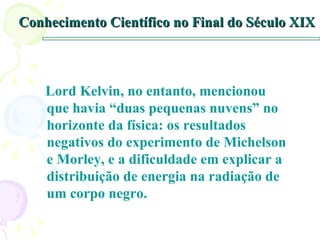 Conhecimento Científico no Final do Século XIX Lord Kelvin, no entanto, mencionou que havia “duas pequenas nuvens” no horizonte da física: os resultados negativos do experimento de Michelson e Morley, e a dificuldade em explicar a distribuição de energia na radiação de um corpo negro. 