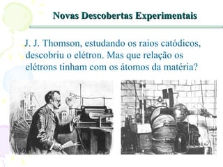 Novas Descobertas Experimentais J. J. Thomson, estudando os raios catódicos, descobriu o elétron. Mas que relação os elétrons tinham com os átomos da matéria? 