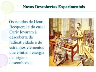 Novas Descobertas Experimentais Os estudos de Henri Becquerel e do casal Curie levaram à descoberta da radioatividade e de estranhos elementos que emitiam energia de origem desconhecida. 