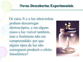 Novas Descobertas Experimentais Os raios X e a luz ultravioleta podiam descarregar eletroscópios, e em alguns casos a luz visível também, mas o fenômeno não era compreendido: por que alguns tipos de luz não conseguem produzir o efeito fotoelétrico? 