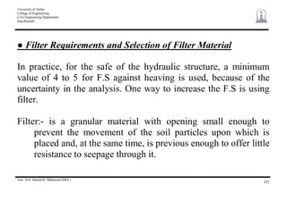 University of Anbar
College of Engineering
Civil Engineering Department
Iraq-Ramadi
Asst. Prof. Khalid R. Mahmood (PhD.)
231
Filter Requirements and Selection of Filter Material
In practice, for the safe of the hydraulic structure, a minimum
value of 4 to 5 for F.S against heaving is used, because of the
uncertainty in the analysis. One way to increase the F.S is using
filter.
Filter:- is a granular material with opening small enough to
prevent the movement of the soil particles upon which is
placed and, at the same time, is previous enough to offer little
resistance to seepage through it.
 