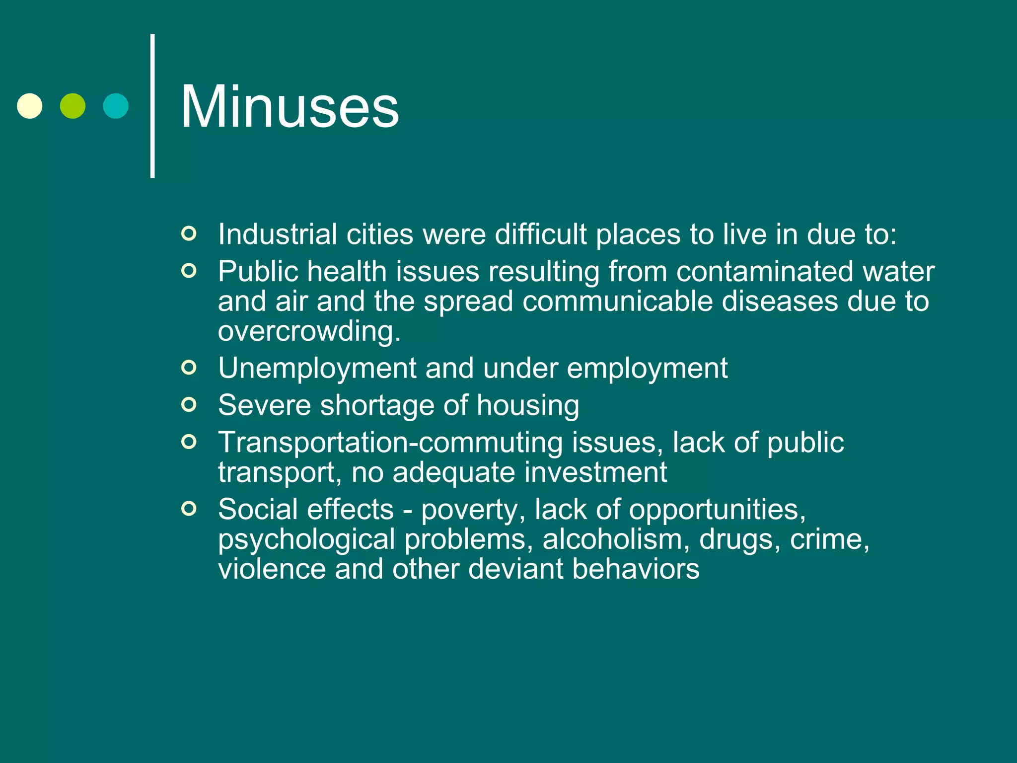 Minuses Industrial cities were difficult places to live in due to: Public health issues resulting from contaminated water and air and the spread communicable diseases due to overcrowding.  Unemployment and under employment Severe shortage of housing Transportation-commuting issues, lack of public transport, no adequate investment Social effects - poverty, lack of opportunities, psychological problems, alcoholism, drugs, crime, violence  and other deviant behaviors 