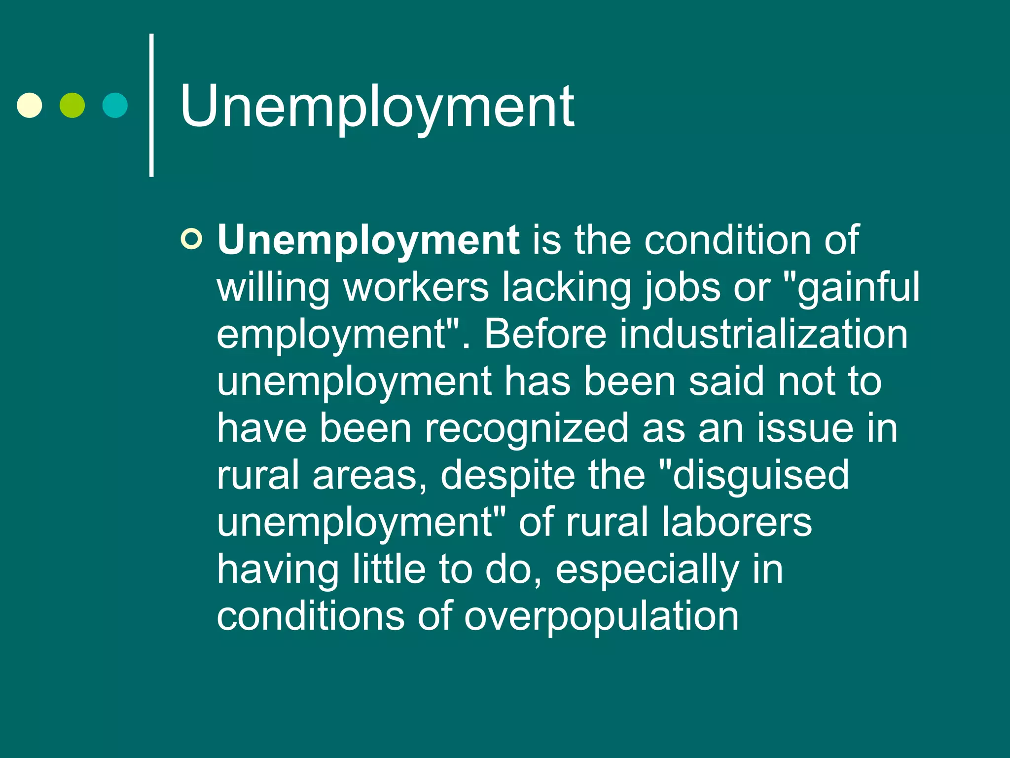 Unemployment Unemployment  is the condition of willing workers lacking jobs or "gainful employment". Before industrialization unemployment has been said not to have been recognized as an issue in rural areas, despite the "disguised unemployment" of rural laborers having little to do, especially in conditions of overpopulation  