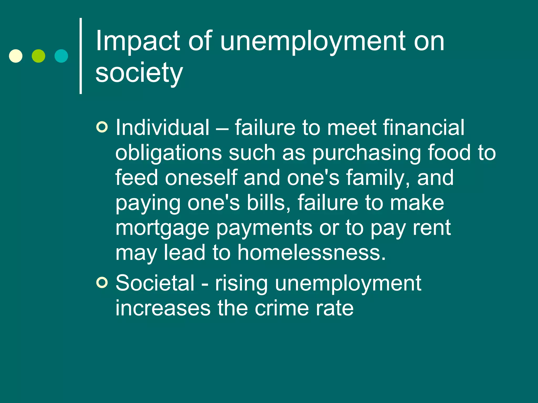 Impact of unemployment on society Individual – failure to meet financial obligations such as purchasing food to feed oneself and one's family, and paying one's bills, failure to make mortgage payments or to pay rent may lead to homelessness. Societal - rising unemployment increases the crime rate  