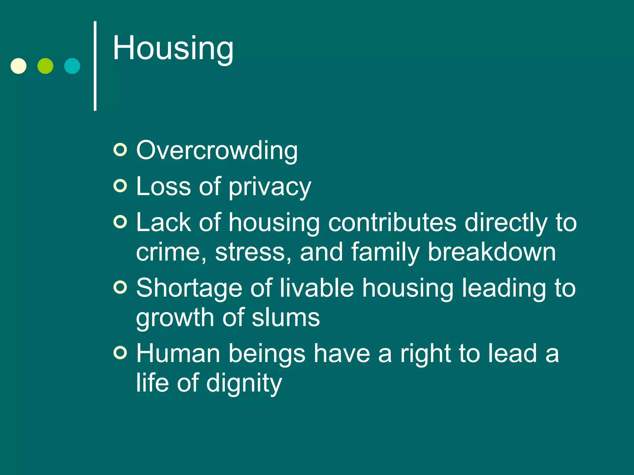 Housing  Overcrowding Loss of privacy Lack of housing contributes directly to crime, stress, and family breakdown Shortage of livable housing leading to growth of slums Human beings have a right to lead a life of dignity 