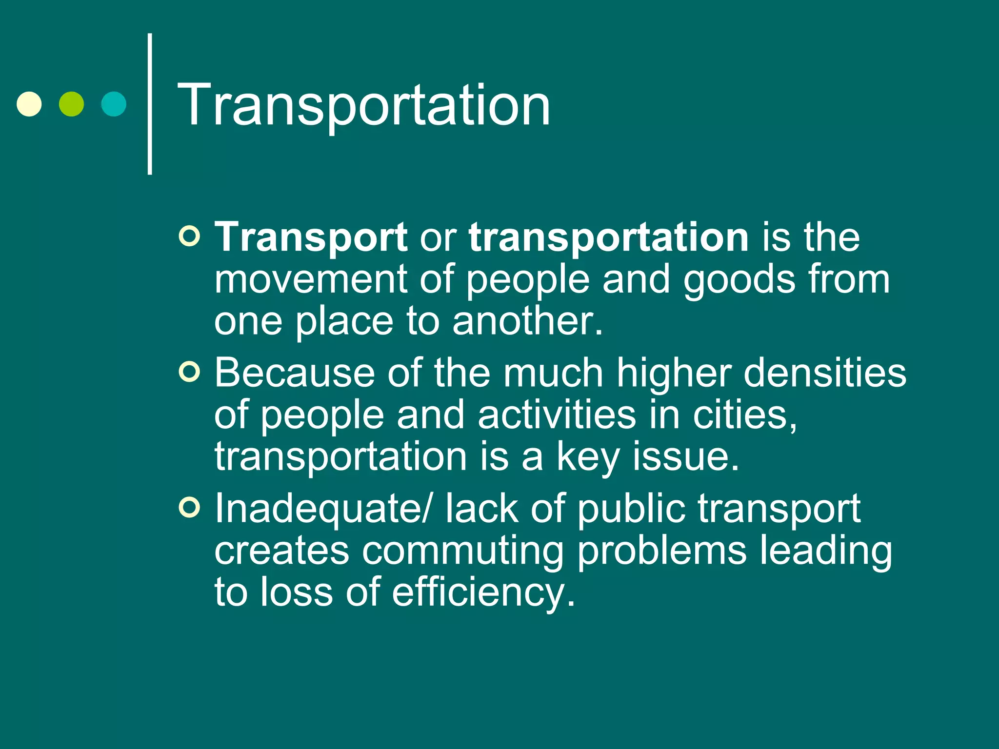 Transportation Transport  or  transportation  is the movement of people and goods from one place to another.  Because of the much higher densities of people and activities in cities, transportation is a key issue. Inadequate/ lack of public transport creates commuting problems leading to loss of efficiency. 
