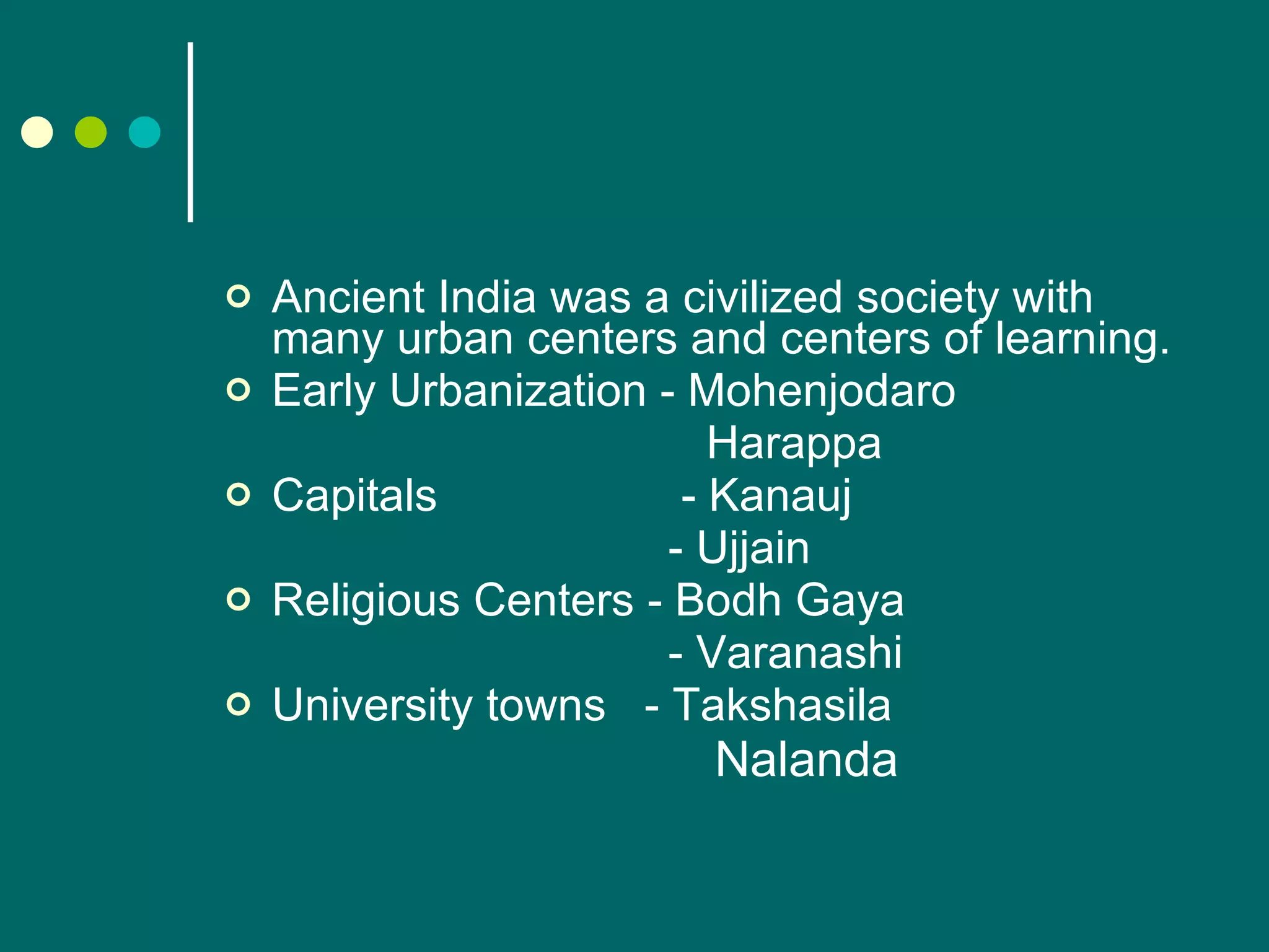 Ancient India was a civilized society with many urban centers and centers of learning. Early Urbanization - Mohenjodaro   Harappa Capitals   - Kanauj   - Ujjain Religious Centers - Bodh Gaya   - Varanashi University towns  - Takshasila   Nalanda 