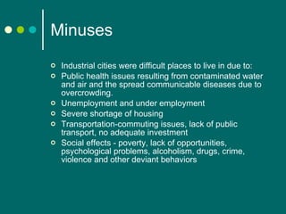 Minuses Industrial cities were difficult places to live in due to: Public health issues resulting from contaminated water and air and the spread communicable diseases due to overcrowding.  Unemployment and under employment Severe shortage of housing Transportation-commuting issues, lack of public transport, no adequate investment Social effects - poverty, lack of opportunities, psychological problems, alcoholism, drugs, crime, violence  and other deviant behaviors 