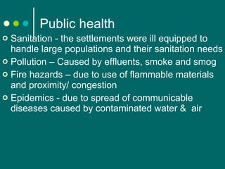 Public health Sanitation - the settlements were ill equipped to handle large populations and their sanitation needs Pollution – Caused by effluents, smoke and smog Fire hazards – due to use of flammable materials and proximity/ congestion  Epidemics - due to s pread of communicable diseases  caused by contaminated water &  air 