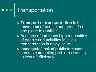 Transportation Transport  or  transportation  is the movement of people and goods from one place to another.  Because of the much higher densities of people and activities in cities, transportation is a key issue. Inadequate/ lack of public transport creates commuting problems leading to loss of efficiency. 