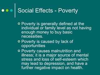Social Effects - Poverty Poverty is generally defined at the individual or family level as not having enough money to buy basic necessities.  Poverty is caused by lack of opportunities Poverty causes malnutrition and illness; it is a major source of mental stress and loss of self-esteem which may lead to depression, and have a further negative impact on health.  