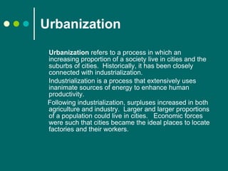 Urbanization Urbanization  refers to a process in which an increasing proportion of a society live in cities and the suburbs of cities.  Historically, it has been closely connected with industrialization.   Industrialization is a process that extensively uses inanimate sources of energy to enhance human productivity. Following industrialization, surpluses increased in both agriculture and industry.  Larger and larger proportions of a population could live in cities.   Economic forces were such that cities became the ideal places to locate factories and their workers.  