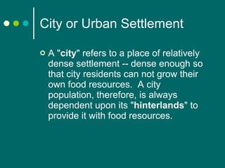 City or Urban Settlement A " city " refers to a place of relatively dense settlement -- dense enough so that city residents can not grow their own food resources.  A city population, therefore, is always dependent upon its " hinterlands " to provide it with food resources.   