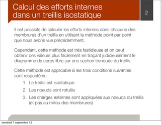 2 Calcul des efforts internes 
dans un treillis isostatique 
Il est possible de calculer les efforts internes dans chacune des 
membrures d’un treillis en utilisant la méthode point par point 
que nous avons vue précédemment. 
Cependant, cette méthode est très fastidieuse et on peut 
obtenir ces valeurs plus facilement en traçant judicieusement le 
diagramme de corps libre sur une section tronquée du treillis. 
Cette méthode est applicable si les trois conditions suivantes 
sont respectées : 
1. Le treillis est isostatique 
2. Les noeuds sont rotulés 
3. Les charges externes sont appliquées aux noeuds du treillis 
(et pas au milieu des membrures) 
vendredi 7 septembre 12 
 