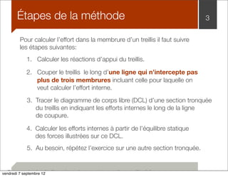 Étapes de la méthode 3 
Pour calculer l’effort dans la membrure d’un treillis il faut suivre 
les étapes suivantes: 
1. Calculer les réactions d’appui du treillis. 
2. Couper le treillis le long d’une ligne qui n’intercepte pas 
plus de trois membrures incluant celle pour laquelle on 
veut calculer l’effort interne. 
3. Tracer le diagramme de corps libre (DCL) d’une section tronquée 
du treillis en indiquant les efforts internes le long de la ligne 
de coupure. 
4. Calculer les efforts internes à partir de l’équilibre statique 
des forces illustrées sur ce DCL. 
5. Au besoin, répétez l’exercice sur une autre section tronquée. 
Pour calculer l’effort dans la membrure d’un treillis il faut: 
vendredi 7 septembre 12 
 