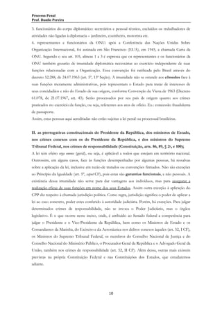 Processo Penal
Prof. Danilo Pereira

3. funcionários do corpo diplomático: secretários e pessoal técnico, excluídos os trabalhadores de
atividades não ligadas à diplomacia – jardineiro, cozinheiro, motorista etc.
4. representantes e funcionários da ONU: após a Conferência das Nações Unidas Sobre
Organização Internacional, foi assinada em São Francisco (EUA), em 1945, a chamada Carta da
ONU. Segundo o seu art. 105, alíneas 1 a 3 é expressa que os representantes e os funcionários da
ONU também gozarão de imunidade diplomática necessárias ao exercício independente de suas
funções relacionadas com a Organização. Essa convenção foi ratificada pelo Brasil através do
decreto 52.288, de 24.07.1963 (art. 5º, 13ª Seção). A imunidade não se estende aos cônsules face à
suas funções meramente administrativas, pois representam o Estado para tratar de interesses de
seus concidadãos e não do Estado de sua origem, conforme Convenção de Viena de 1963 (Decreto
61.078, de 21.07.1967, art. 43). Serão processados por seu país de origem quanto aos crimes
praticados no exercício da função, ou seja, referentes aos atos de ofício. Ex.: concessão fraudulenta
de passaporte.
Assim, estas pessoas aqui acreditadas não estão sujeitas a lei penal ou processual brasileiras.
II. as prerrogativas constitucionais do Presidente da República, dos ministros de Estado,
nos crimes conexos com os do Presidente da República, e dos ministros do Supremo
Tribunal Federal, nos crimes de responsabilidade (Constituição, arts. 86, 89, § 2o, e 100);
A lei tem efeito erga omnes (geral), ou seja, é aplicável a todos que estejam em território nacional.
Outrossim, em alguns casos, face às funções desempenhadas por algumas pessoas, há ressalvas
sobre a aplicação da lei, inclusive em razão de tratados ou convenções firmados. Não são exceções
ao Princípio da Igualdade (art. 5º, caput CF), pois estas são garantias funcionais, e não pessoais. A
existência dessa imunidade não serve para dar vantagens aos indivíduos, mas para assegurar a
realização eficaz de suas funções em nome dos seus Estados. Assim outra exceção à aplicação do
CPP diz respeito à chamada jurisdição política. Como regra, jurisdição significa o poder de aplicar a
lei ao caso concreto, poder estes conferido à autoridade judiciária. Porém, há exceções. Para julgar
determinados crimes de responsabilidade, não se invoca o Poder Judiciário, mas o órgãos
legislativo. É o que ocorre neste inciso, onde, é atribuído ao Senado federal a competência para
julgar o Presidente e o Vice-Presidente da República, bem como os Ministros de Estado e os
Comandantes da Marinha, do Exército e da Aeronáutica nos delitos conexos àqueles (art. 52, I CF),
os Ministros do Supremo Tribunal Federal, os membros do Conselho Nacional de Justiça e do
Conselho Nacional do Ministério Público, o Procurador Geral da República e o Advogado Geral da
União, também nos crimes de responsabilidade (art. 52, II CF). Além dessa, outras mais existem
previstas na própria Constituição Federal e nas Constituições dos Estados, que estudaremos
adiante.

10

 