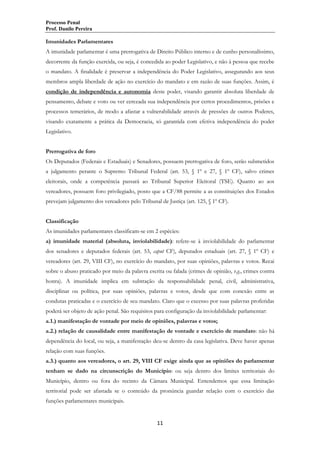 Processo Penal
Prof. Danilo Pereira

Imunidades Parlamentares
A imunidade parlamentar é uma prerrogativa de Direito Público interno e de cunho personalíssimo,
decorrente da função exercida, ou seja, é concedida ao poder Legislativo, e não à pessoa que recebe
o mandato. A finalidade é preservar a independência do Poder Legislativo, assegurando aos seus
membros ampla liberdade de ação no exercício do mandato e em razão de suas funções. Assim, é
condição de independência e autonomia deste poder, visando garantir absoluta liberdade de
pensamento, debate e voto ou ver cerceada sua independência por certos procedimentos, prisões e
processos temerários, de modo a afastar a vulnerabilidade através de pressões de outros Poderes,
visando exatamente a prática da Democracia, só garantida com efetiva independência do poder
Legislativo.
Prerrogativa de foro
Os Deputados (Federais e Estaduais) e Senadores, possuem prerrogativa de foro, serão submetidos
a julgamento perante o Supremo Tribunal Federal (art. 53, § 1º e 27, § 1º CF), salvo crimes
eleitorais, onde a competência passará ao Tribunal Superior Eleitoral (TSE). Quanto ao aos
vereadores, possuem foro privilegiado, posto que a CF/88 permite a as constituições dos Estados
prevejam julgamento dos vereadores pelo Tribunal de Justiça (art. 125, § 1º CF).
Classificação
As imunidades parlamentares classificam-se em 2 espécies:
a) imunidade material (absoluta, inviolabilidade): refere-se à inviolabilidade do parlamentar
dos senadores e deputados federais (art. 53, caput CF), deputados estaduais (art. 27, § 1º CF) e
vereadores (art. 29, VIII CF), no exercício do mandato, por suas opiniões, palavras e votos. Recai
sobre o abuso praticado por meio da palavra escrita ou falada (crimes de opinião, v.g., crimes contra
honra). A imunidade implica em subtração da responsabilidade penal, civil, administrativa,
disciplinar ou política, por suas opiniões, palavras e votos, desde que com conexão entre as
condutas praticadas e o exercício de seu mandato. Claro que o excesso por suas palavras proferidas
poderá ser objeto de ação penal. São requisitos para configuração da inviolabilidade parlamentar:
a.1.) manifestação de vontade por meio de opiniões, palavras e votos;
a.2.) relação de causalidade entre manifestação de vontade e exercício de mandato: não há
dependência do local, ou seja, a manifestação deu-se dentro da casa legislativa. Deve haver apenas
relação com suas funções.
a.3.) quanto aos vereadores, o art. 29, VIII CF exige ainda que as opiniões do parlamentar
tenham se dado na circunscrição do Município: ou seja dentro dos limites territoriais do
Município, dentro ou fora do recinto da Câmara Municipal. Entendemos que essa limitação
territorial pode ser afastada se o conteúdo da pronúncia guardar relação com o exercício das
funções parlamentares municipais.

11

 