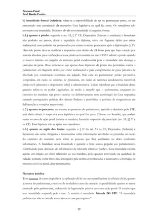 Processo Penal
Prof. Danilo Pereira

b) imunidade formal (relativa): refere-se a impossibilidade de ser ou permanecer preso, ou ser
processado sem autorização da respectiva Casa legislativa ao qual faz parte. Os vereadores não
possuem essa imunidade. Podemos dividir essa imunidade da seguinte forma:
b.1.) quanto a prisão: segundo o art. 53, § 2º CF, Deputados (federais e estaduais) e Senadores
não poderão ser presos, desde a expedição do diploma, salvo em flagrante delito por crime
inafiançável, mas poderão ser processados por crimes comuns praticados após a diplomação (§ 3º).
Havendo prisão deve-se notificar a respectiva casa dentro de 24 horas para que haja votação por
maioria absoluta para verificação se essa prisão será mantida ou não. O STF admite a prisão quando
já houver trânsito em julgado da sentença penal condenatória pois a imunidade não abrange a
execução de pena. Disso conclui-se que apenas duas hipóteses de prisão são permitidas contra o
parlamentar: em flagrante delito por crime inafiançável e para cumprimento de pena privativa de
liberdade por condenação transitada em julgado. Não cabe ao parlamentar: prisão preventiva,
temporária, em razão da sentença de pronúncia, em razão de sentença condenatória recorrível,
prisão civil (alimentos e depositário infiel) e administrativa. Válido relembrar que a finalidade dessa
garantia refere-se ao poder Legislativo, de modo a impedir que o parlamentar, enquanto no
exercício do mandato seja preso cautelar ou definitivamente sem autorização da Casa respectiva
evitando perseguições políticas dos demais Poderes e possibilitar a ausência de congressistas em
deliberações e votações importantes.
b.2.) quanto ao processo: no tocante ao processo do parlamentar, recebida a denúncia pelo STF,
será dada ciência à respectiva casa legislativa ao qual faz parte (Câmara ou Senado), que poderá
sustar o curso da ação penal durante o mandato, havendo suspensão da prescrição (art. 53, §§ 3º e
ss. CF). Essa hipótese não se aplica aos vereadores.
b.3.) quanto ao sigilo das fontes: segundo o § 6º do art. 53 da CF, Deputados (Federais) e
Senadores não serão obrigados a testemunhar sobre informações recebidas ou prestadas em razão
do exercício do mandato nem sobre as pessoas que lhes confiaram ou deles receberam
informações. A finalidade dessa imunidade é garantir o livre acesso popular aos parlamentares,
contribuindo para obtenção de informações de relevante interesse público. Essa imunidade existirá
apenas em relação aos fatos referentes ao seu mandato, pois, quando convocado na qualidade de
cidadão comum, sobre fatos não abrangidos pela norma constitucional e necessários à instrução de
processo cível ou penal, deve testemunhar.
Natureza jurídica
Tem natureza de causa impeditiva da aplicação da lei ou causa paralisadora da eficácia da lei, quanto
a pessoa do parlamentar, e trata-se de verdadeira causa de extinção da punibilidade quanto ao crime
praticado pelo parlamentar, padecendo de legitimação passiva para uma ação penal. O terceiro que
sem imunidade responde pelo crime. A matéria é sumulada: Súmula 245 STF: “A imunidade
parlamentar não se estende ao co-réu sem essa prerrogativa.”

12

 