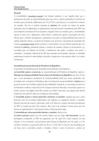 Processo Penal
Prof. Danilo Pereira

Duração
A inviolabilidade (imunidade material) tem duração perpétua, o que significa dizer que o
parlamentar não pode ser responsabilizado pelos seus votos e opiniões praticados no exercício do
mandato, que se dá desde a diplomação (art. 53, § 2º CF) e não da posse, e se estende até o término
do mandato. Por isso é também chamada de absoluta. No tocante aos crimes de opinião
praticados antes da diplomação, os parlamentares serão processados normalmente pelo STF, sem
necessidade de autorização da Casa respectiva, enquanto durar seu mandato, pois, a inviolabilidade
apenas se inicia com a diplomação, tendo direito o parlamentar apenas à prerrogativa de foro.
Mesmo após o término da legislatura o parlamentar não pode ser responsabilizado pelo crime de
opinião praticado durante o exercício do mandato, pois tal levaria a inocuidade da imunidade. No
tocante a imunidade formal (prisão, processo e testemunhal), esta tem eficácia temporal (por isso
chamada de relativa), perdurando durante o exercício do mandato. Quanto ao licenciamento, v.g.,
convidado para ser Ministro de Estado, o parlamentar não perde o mandato, mas perde a
imunidade – cancelada a Súmula 04 do STF que mantinha sua imunidade. Ademais, a imunidade
parlamentar é matéria de ordem pública, não pode o congressista a ela renunciar, dado o seu caráter
institucional.
Imunidade processual (formal) do Presidente da República:
O presidente da república goza de imunidade formal, limitada a duas hipóteses:
a) imunidade quanto ao processo: na responsabilização do Presidente da República, vigente o
Princípio da Irresponsabilidade Penal relativa do Presidente da República (art. 86, § 4º CF),
que é uma prerrogativa presidencial de irresponsabilidade penal por crimes praticados sem
correlação com as funções do Presidente. Mas, essa cláusula de irresponsabilidade é relativa pois é
possível ocorrer uma condição especial de procedibilidade consistente na autorização do processo
do Presidente mediante votação de 2/3 do Congresso Nacional. Havendo a autorização, quanto aos
crimes comuns será julgado pelo STF, quando aos crimes funcionais, será julgado pelo Senado
Federal (art. 86, caput CF). Duas são as hipóteses de imunidade:
1. imunidade quanto a crimes praticados anteriores ao mandato: qualquer que seja o crime
praticado antes da investidura (diplomação), terá suspenso seu julgamento durante o mandato.
Questão relevante diz respeito a prescrição, onde a CF silenciou a respeito, havendo entendimento
do STF no sentido que deve ficar suspensa. Mas, trata-se de analogia in malam partem, que não
deveria ser aplicada diante o claro prejuízo diante a falta de previsão legal.
2. imunidade por crimes praticados durante o mandato: divide-se em:
a) crimes comuns: aqueles que não tenham relação com seu cargo (não funcionais), há foro
privilegiado, competindo ao STF seu julgamento (art. 86, caput CF). Ficará suspenso de suas
funções, se for autorizado o processamento pela Câmara de Deputados (art. 86, caput), e se for
recebida a denúncia ou queixa pelo STF (art. 86, § 1º, I CF). Não se trata de uma imunidade, pois
tão logo cesse a investidura, extinto o mandato, voltará o curso do processo e poderá ser
13

 