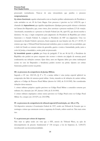 Processo Penal
Prof. Danilo Pereira

processado

normalmente.

Trata-se

de

uma

circunstância

que

paralisa

o

processo

temporariamente.
b) crimes funcionais: aqueles relacionados com as funções político administrativa do Presidente e
estão arrolados no art. 85 da Carta Magna. Este processo é previsto na Lei 1.059/50, que é
chamado de impeachment, que significa impedimento. Qualquer pessoa pode oferecer a denúncia
na Câmara dos Deputados, que, como vimos, deve autorizar o processo mediante 2/3 de votação.
Autorizando, encaminha-se o processo ao Senado Federal (art. 86, caput CF), que deverá receber a
denúncia. Ou seja, o órgão competente para julgamento do Presidente da República por crimes
funcionais é o Senado Federal. E, compete ao Presidente do STF seu julgamento. Uma vez
instaurado no Senado Federal o processo, ficará suspenso de suas funções (art. 86, § 1º, II CF). O
estatuto que rege o Tribunal Penal Internacional estabelece, para os estados sob sua jurisdição, que
o chefe de Estado ao cometer crimes de genocídio, guerra e contra a humanidade, perde, junto a
corte de Justiça, a imunidade e, assim, pode ser processado.
b) imunidade quanto a prisão: por força do parágrafo 3º do art. 86 da CF, o Presidente da
República não poderá ser preso enquanto não ocorrer o trânsito em julgado da sentença penal
condenatória nas infrações comuns. Quer dizer, nem em flagrante delito por crime inafiançável
(como no caso de Deputados e Senadores) poderá ocorrer sua prisão. Quanto aos crimes
funcionais, poderá ocorrer sua prisão.
III. os processos da competência da Justiça Militar;
Segundo a CF (art. 124/125, §§ 4º e 5º) a justiça militar é uma justiça especial aplicável na
composição das lides de natureza penal militar. Assim, tratando-se de infrações de caráter militar,
aplica-se o Código de Processo Penal Militar (decreto lei 1.002, de 21.10.1969). São consideradas
infrações dessa natureza:
1. crimes militares próprios: aqueles previstos no Código Penal Militar e cometidos somente por
militares. Ex.: deserção (art. 187, decreto 1.001, de 21.10.1969)
2. crimes militares impróprios: crimes tantos previstos no Código Penal como no Código Penal
Militar. Ex.: estupro (art. 213 CP e art. 232 CPM).
IV. os processos da competência do tribunal especial (Constituição, art. 122, no 17);
Tal dispositivo remonta à Constituição Federal de 1937, sendo um Tribunal de Exceção que se
restringia a crimes que atentavam contra a segurança do Estado, ordem social etc. Não mais existe
isto.
V. os processos por crimes de imprensa
Não mais se aplica tendo em vista que o STF, através do Tribunal Pleno, na ação de
descumprimento de preceito fundamental nº 130 revogou a Lei de Imprensa (L. 5.250/67)
reconhecendo sua inconstitucionalidade.
14

 