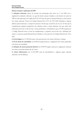 Processo Penal
Prof. Danilo Pereira

Outras exceções à aplicação do CPP:
1. infrações eleitorais: apesar da omissão da enumeração feita neste art. 1º do CPP, este é
inaplicável às infrações eleitorais e as que lhe forem conexas. Explica-se tal omissão em razão do
CPP ter sido elaborado sob à égide da CF de 1937 que não previa a Justiça Eleitoral, e muito menos
dos crimes eleitorais. Temos um Código Eleitoral (Lei 4.737, de 15.07.1965) definindo as figuras
delitivas penais eleitorais e o respectivo processo. Ocorre que a atual CF, em seu art. 121 diz que lei
complementar regulará competência dos tribunais, juízes e juntas eleitorais, sem que tenha sido
elaborada essa lei até os dias de hoje. Assim, predomina o entendimento que a CF/88 recepcionou
o Código Eleitoral como se fosse lei complementar e, enquanto esta lei não vier a definição dos
crimes e o processo penal eleitoral devem obedecer ao rito previsto no Código Eleitoral (art. 355 a
364).
2. lei de drogas: Lei 11.343/06 enseja o rito para processo dos crimes referentes a drogas;
3. lei de abuso de autoridade: Lei 4.898/65 regula processo e julgamento dos crimes praticados
com abuso de autoridade;
4. infrações de menor potencial ofensivo: Lei 9.099/95 regula o processo e julgamento referente
aos crimes com pena máxima de até 2 anos;
5. crimes falimentares: Lei 11.101/2005 trata do procedimento e algumas regras especiais
referentes à lei de falências.

15

 