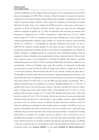 Processo Penal
Prof. Danilo Pereira

corolários explicitados na Carta Magna. Porém, essa questão deve ser respondida à luz da CF/88. À
época da promulgação do CPP (1941), vivenciava o Brasil um estado de exceção e era natural e
compreensível que fossem estatuídas normas inflexíveis para assegurar o estabelecimento da “nova
ordem”. O processo penal, e também o direito penal, era instrumento de dominação nas classes
detentoras de poder. Hoje, com a vigência da CF/88, procurou-se atentar para a preservação e
resguardo do direito de liberdade, reputando inocente aquele que ainda não tem condenação
definitiva transitada em julgado (art. 5º, LVII), reconhecendo uma autoridade de antemão como
competente ao julgamento (art. 5º, LIII), o contraditório e ampla defesa (art. 5º, LV), o devido
processo legal (art. 5º, LIV) etc. Garantias essas que foram irradiadas para o direito penal: vários
condutas descriminalizados (adultério, rapto, sedução etc.), criação dos crimes de menor potencial
ofensivo (L. 9.099/95), e a possibilidade de suspensão condicional do processo (art. 89, L.
9;.099/95) etc. Podemos concluir passamos de uma época em que o Processo Penal era mero
instrumento de aplicação da lei penal, opressor, como forma de constrangimento ao jus libertatis do
cidadão, tornando-se verdadeira garantia de um processo justo, inadmitindo qualquer forma de
mitigação do direito à liberdade senão expressamente prevista e observada nada lei. Pode-se dizer,
hoje, o processo penal é um prolongamento e efetivação do capítulo sobre direitos e garantias
fundamentais previstos no Título I e II da Constituição Federal. Diversas decisões, atualmente, vêm
reconhecendo o direito de liberdade como regra. Por exemplo, as autorizações de liberdade
provisória para o acusado de crime de tráfico de drogas mesmo diante a vedação do art. 44 da L.
11.343/06 pelo Supremo Tribunal Federal (STF: HC 93.115; 100.185; 110.865, etc). Quer dizer, a
CF/88 dedicou um Título inteiro (Título II) aos direitos e garantias fundamentais do homem, e não
teria sentido que possa ser elaborada uma norma processual penal, ou que possa ser interpretada
uma norma anterior à CF/88 (como é o caso do CPP), que seja contrária à Constituição. Aliás, a
própria constituição pune atos atentatórios aos direitos e liberdades públicas (art. 5.º, XLI CF). O
princípio geral é que as leis são feitas para o futuro, e não para o passado. No tocante ao direito
penal, o Código penal possui regra expressa sobre a irretroatividade (art. 2º), salvo se a lei de
qualquer modo favorecer ao agente (art. 2º, § único CP), chamada novatio legis in melius. Aliás, regra
inserida na própria CF (art. 5º, XL). É evidente, também, que uma nova lei processual penal pode
acarretar maiores gravames para o autor do delito se, por exemplo, restringe o direito à liberdade
provisória, exclui um recurso, aumenta as hipóteses de prisão preventiva, diminui os meios de
defesa etc. Aplicando-se o princípio do efeito imediato previsto no artigo 2° do CPP, ao nosso ver,
há grave contrariedade das normas constitucionais. Com isto, concluímos que a regra geral é que
realmente a lei processual é irretroativa, mas, a lei processual que beneficie o acusado deve retroagir,
amenizando a sua situação. Por exemplo, uma lei que autorize o réu a entrevistar-se com seu
advogado deverá retroagir e ser aplicado a todos os que ainda estão sendo processados. Agora, uma
lei que suprima um recurso ou um direito de defesa antes previsto, não pode retroagir e ser aplicada
a fatos que ocorreram antes de sua entrada em vigor. Tem prevalecido nos tribunais que as leis
processuais penais com natureza híbrida, ou seja, com conteúdo de direito processual e
2

 