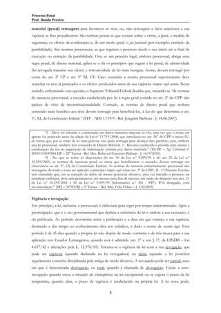 Processo Penal
Prof. Danilo Pereira

material (penal) retroagem para favorecer os réus, ou, não retroagem a fatos anteriores a sua
vigência se lhes prejudicarem. São normas penais as que versam sobre o crime, a pena, a medida de
segurança, os efeitos da condenação e, de um modo geral, o jus puniendi (por exemplo; extinção da
punibilidade). São normas processuais, as que regulam o processo desde o seu início até o final da
execução ou extinção da punibilidade. Ora, se um preceito legal, embora processual, abriga uma
regra penal, de direito material, aplica-se a ela os princípios que regem a lei penal, de ultratividade
(lei revogada mantém seu efeito) e retroatividade da lei mais benigna. Assim, devem retroagir por
conta do art. 2º CP e art. 5º XL CF. Caso contrário a norma processual superveniente deve
respeitar os atos já praticados e os efeitos produzidos antes de sua vigência: tempus regit actum. Neste
sentido, enfrentando esta questão, o Supremo Tribunal Federal decidiu que, tratando-se “de normas
de natureza processual, a exceção estabelecida por lei à regra geral contida no art. 2º do CPP não
padece de vício de inconstitucionalidade. Contudo, as normas de direito penal que tenham
conteúdo mais benéfico aos réus devem retroagir para beneficiá-los, à luz do que determina o art.
5º, XL da Constituição federal.” (STF - ADI 1.719-9 - Rel. Joaquim Barbosa - J. 18.06.2007).
“1 - Deve ser afastada a condenação em danos materiais imposta ao réu, uma vez que o crime em
apreço foi praticado antes da edição da Lei nº 11.719/2008, que introduziu no art. 387 do CPP o inciso IV,
de forma que, por se tratar de lei mais gravosa, não pode retroagir para alcançar fato pretérito, pois, embora
seja lei processual, também tem conteúdo de Direito Material. 2 - Recurso conhecido e provido para afastar a
condenação do réu ao pagamento de indenização mínima por danos materiais.” (TJ/DF – Ap. Criminal nº
20010110549584-DF – 22ª Turma - Rel. Des. Roberval Casemiro Belinati - J. 16/9/2010).
“I - No que se refere às disposições do art. 90 da Lei n.º 9.099/95 e do art. 25 da Lei n.º
10.259/2001, as normas de natureza penal ou mista que beneficiarem o acusado, devem retroagir em
observância ao art. 5º, LX da Constituição Federal. As normas de natureza eminentemente processual não
retroagem, devendo a essas ser aplicado o princípio tempus regit actum (art. 2º do CPP). II - O Pretório Excelso
tem entendido que, em se tratando de delito de menor potencial ofensivo, uma vez iniciado o processo na
jurisdição ordinária, deve nela permanecer, até mesmo para fins de recurso, em razão do disposto nos arts. 25
da Lei n.º 10.259/2001 e 90 da Lei n.º 9.099/95 (Informativo n.º 361 - STF). Writ denegado, com
recomendação.” (STJ – 33783/RJ – 5ª Turma - Rel. Min. Feliz Fisher – J. 3.02.2005)

Vigência e revogação
Em princípio, a lei, inclusive a processual, é elaborada para viger por tempo indeterminado. Após a
promulgação, que é o ato governamental que declara a existência da lei e ordena a sua execução, é
ela publicada. Ao período decorrente entre a publicação e a data em que começa a sua vigência,
destinado a dar tempo ao conhecimento dela aos cidadãos, é dado o nome de vacatio legis. Esse
período é de 45 dias quando a própria lei não dispõe de modo contrário e de três meses para a sua
aplicação nos Estados Estrangeiros, quando esta é admitida (art. 1° e seu § 1°, da LINDB – Lei
4.657/42 e alterações pela L. 12.376/10). Encerra-se a vigência da lei com a sua revogação, que
pode ser expressa (quando declarada na lei revogadora) ou tácita (quando a lei posterior
regulamenta a matéria disciplinada pela antiga de modo diverso). A revogação pode ser parcial, caso
em que é denominada derrogação, ou total, quando é chamada de ab-rogação. Existe a autorevogação quando cessa a situação de emergência na lei excepcional ou se esgota o prazo da lei
temporária, quando aliás, o prazo de vigência é estabelecido na própria lei. A lei nova pode,
3

 