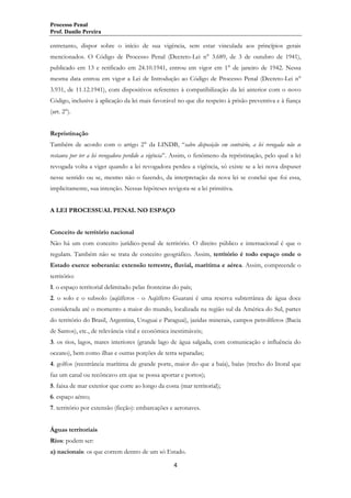 Processo Penal
Prof. Danilo Pereira

entretanto, dispor sobre o início de sua vigência, sem estar vinculada aos princípios gerais
mencionados. O Código de Processo Penal (Decreto-Lei n° 3.689, de 3 de outubro de 1941),
publicado em 13 e retificado em 24.10.1941, entrou em vigor em 1° de janeiro de 1942. Nessa
mesma data entrou em vigor a Lei de Introdução ao Código de Processo Penal (Decreto-Lei n°
3.931, de 11.12.1941), com dispositivos referentes à compatibilização da lei anterior com o novo
Código, inclusive à aplicação da lei mais favorável no que diz respeito à prisão preventiva e à fiança
(art. 2°).
Repristinação
Também de acordo com o artigo 2° da LINDB, “salvo disposição em contrário, a lei revogada não se
restaura por ter a lei revogadora perdido a vigência”. Assim, o fenômeno da repristinação, pelo qual a lei
revogada volta a viger quando a lei revogadora perdeu a vigência, só existe se a lei nova dispuser
nesse sentido ou se, mesmo não o fazendo, da interpretação da nova lei se conclui que foi essa,
implicitamente, sua intenção. Nessas hipóteses revigora-se a lei primitiva.
A LEI PROCESSUAL PENAL NO ESPAÇO
Conceito de território nacional
Não há um com conceito jurídico-penal de território. O direito público e internacional é que o
regulam. Também não se trata de conceito geográfico. Assim, território é todo espaço onde o
Estado exerce soberania: extensão terrestre, fluvial, marítima e aérea. Assim, compreende o
território:
1. o espaço territorial delimitado pelas fronteiras do país;
2. o solo e o subsolo (aqüíferos - o Aqüífero Guarani é uma reserva subterrânea de água doce
considerada até o momento a maior do mundo, localizada na região sul da América do Sul, partes
do território do Brasil, Argentina, Uruguai e Paraguai), jazidas minerais, campos petrolíferos (Bacia
de Santos), etc., de relevância vital e econômica inestimáveis;
3. os rios, lagos, mares interiores (grande lago de água salgada, com comunicação e influência do
oceano), bem como ilhas e outras porções de terra separadas;
4. golfos (reentrância marítima de grande porte, maior do que a baía), baías (trecho do litoral que
faz um canal ou recôncavo em que se possa aportar e portos);
5. faixa de mar exterior que corre ao longo da costa (mar territorial);
6. espaço aéreo;
7. território por extensão (ficção): embarcações e aeronaves.
Águas territoriais
Rios: podem ser:
a) nacionais: os que correm dentro de um só Estado.
4

 