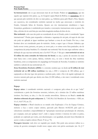 Processo Penal
Prof. Danilo Pereira

b) internacionais: são os que atravessam mais de um Estado. Podem ser simultâneos, que são
aqueles que separam dois países, e.g., rio Guaporé separa Brasil da Bolívia; ou sucessivos, são os
que passam pelo território de dois ou mais países, e.g., Solimões passa pelo Brasil e Peru. Quanto
aos sucessivos, são considerados território nacional no trecho que atravessam o território do
Estado, formando linhas de fronteira. Quanto aos rios internacionais simultâneos e lagos
fronteiriços, geralmente é estabelecido por tratados e convenções internacionais entre as partes. Na
falta, a divisão do rio será feita por uma linha imaginária mediana do leito do rio.
Mar territorial: o alto mar não pode ser considerado de um só Estado, então é considerado “águas
internacionais”. Porém, para resguardar a soberania e segurança de um país, tal regra do alto mar
não pode ser aplicada às águas marítimas que banham a costa de um Estado. Por isso, o mar
litorâneo deve ser considerado parte do território. Assim, a regra é que o Oceano Atlântico, que
banha nossas costas, pertence, em parte, ao nosso país, e os crimes nesta faixa praticados, são de
competência da justiça brasileira. É o chamado mar territorial. Não há uma regra uniforme sobre a
definição do que seja mar territorial, mas a Lei 8.617/93, art. 1º diz que o mar territorial vai até as
12 milhas da costa contados do baixo-mar do litoral, ou seja, o ponto de encontro da maré
mais baixa com a terra (praias, falésias, rochedos etc.), ou com o litoral das ilhas marítimas
brasileiras, como as componentes do arquipélago de Fernando de Noronha. Considera-se território
também o subsolo do mar territorial (art. 2º).
Zona Econômica Exclusiva (ZEE): é a extensão oceânica que vai desde as 12 milhas do mar
territorial até as 200 milhas marítimas (ou seja, a ZEE é composta de 188 milhas), que é
equiparada ao alto-mar (que não pertence a nenhum país), onde o fim é de regular exploração de
recursos naturais pelo país que detém essa faixa (12-200 milhas), e não mais é considerado como
território nacional.
Espaço
Espaço aéreo: é considerado território nacional e é composto pela coluna de ar que “sobe”
verticalmente a partir das fronteiras terrestres, inclusive, até o término das 12 milhas marítimas
insulares. Seu limite, ao alto, é o fim da camada atmosférica. Adotou-se no Brasil a teoria da
absoluta soberania do país subjacente (L. 7.565/86, Cód. Brasileiro de Aeronáutica – CBA; art.
11 e L. 8.617/93, art. 2º).
Espaço cósmico: o Brasil vinculou-se ao tratado sobe Exploração e Uso do Espaço Cósmico,
inclusive a Lua e outros corpos celestes, aprovado pelo Decreto 64.362/69, pelo qual os
subscritores entendem a impossibilidade de “apropriação nacional por proclamação de soberania,
por ocupação, nem por qualquer meio”, onde o espaço cósmico é interesse de todos os países,
podendo ser explorado por todos, sem discriminação e em igualdade, devendo haver liberdade de
acesso a todas as regiões celestes (Nucci. 4ª ed., p. 73).
Passagem inocente: tudo deve ser regulado por tratado. Não pode uma aeronave militar ou a
serviço de governo estrangeiro invadir nosso espaço aéreo sem prévia autorização (art. 14, § 1º
5

 