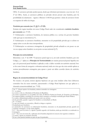 Processo Penal
Prof. Danilo Pereira

CBA). As aeronaves privadas podem passar, desde que informem previamente a sua rota (art. 14, §
2º do CBA). Assim, as aeronaves públicas ou privadas devem possuir uma bandeira, pois há
possibilidade de abatimento - vigente o Decreto 5.144/04 que permite o abate de aeronaves hostis
ou suspeitas de tráfico de drogas.
Território por extensão (art. 5º, §§ 1º e 2º CP)
Existem três regras inseridas em nosso Código Penal onde são considerados território brasileiro
por extensão (art. 5º CP):
1ª. Embarcações e aeronaves brasileiras, de natureza pública ou a serviço do governo brasileiro
onde quer que se encontrem (§ 1º).
2ª. Embarcações ou aeronaves brasileiras, mercantes ou de propriedade privada que se achem no
espaço aéreo ou em alto mar correspondente.
3ª. Embarcações ou aeronaves estrangeiras de propriedade privada achando-se em pouso ou em
voo no espaço aéreo brasileiro ou em porto ou mar territorial (§ 2º).
Princípio da territorialidade
Determina o art. 1º do CPP: “O processo penal reger-se-á, em todo território brasileiro, por este
Código, (...)”. Aplica-se o Princípio da Territorialidade em matéria processual penal. Significa isto
que a lei processual penal brasileira é aplicada a todo o delito ocorrido em território nacional. Isso
se faz como forma de assegurar a soberania nacional, tendo em vista que não teria sentido aplicar as
normas procedimentais estrangeiras para apurar e punir um delito ocorrido dentro do território
brasileiro.
Regras de extraterritorialidade do Código Penal
No tocante a lei penal, existem algumas hipóteses em que estas incidem sobre fatos delituosos
cometidos fora do nosso território, apresentando o Código Penal hipóteses em que aplica-se a
chamada extraterritorialidade (art. 7º CP).
Art. 7º - Ficam sujeitos à lei brasileira, embora cometidos no estrangeiro:
I - os crimes:
a) contra a vida ou a liberdade do Presidente da República;
b) contra o patrimônio ou a fé pública da União, do Distrito Federal, de Estado, de Território, de Município,
de empresa pública, sociedade de economia mista, autarquia ou fundação instituída pelo Poder Público;
c) contra a administração pública, por quem está a seu serviço;
d) de genocídio, quando o agente for brasileiro ou domiciliado no Brasil;
II - os crimes:
a) que, por tratado ou convenção, o Brasil se obrigou a reprimir;
b) praticados por brasileiro;
c) praticados em aeronaves ou embarcações brasileiras, mercantes ou de propriedade privada, quando em
território estrangeiro e aí não sejam julgados.
§ 1º - Nos casos do inciso I, o agente é punido segundo a lei brasileira, ainda que absolvido ou condenado no
estrangeiro.
§ 2º - Nos casos do inciso II, a aplicação da lei brasileira depende do concurso das seguintes condições:
a) entrar o agente no território nacional;
b) ser o fato punível também no país em que foi praticado;

6

 