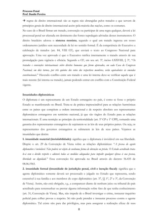 Processo Penal
Prof. Danilo Pereira

 regras de direito internacional: são as regras não abrangidas pelos tratados e que servem de
princípios gerais de direito internacional aceito pela maioria das nações, como os costumes.
No caso de o Brasil firmar um tratado, convenção ou participar de uma regra qualquer, deverá a lei
processual penal ser afastada em detrimento das fontes supralegais advindas desses instrumentos. O
direito brasileiro adotou o sistema monista, segundo o qual um tratado ingressa em nosso
ordenamento jurídico sem necessidade de lei no sentido formal. É da competência do Executivo a
celebração de tratados (art. 84, VIII CF), que enviará o texto ao Congresso Nacional para
aprovação. Uma vez aprovado é que o Executivo ratifica internamente o tratado através de sua
promulgação para vigência e eficácia. Segundo a CF, em seu art. 5º, inciso LXXVIII, § 3º, “Os
tratados e convenções internacionais sobre direitos humanos que forem aprovados, em cada Casa do Congresso
Nacional, em dois turnos, por três quintos dos votos dos respectivos membros, serão equivalentes às emendas
constitucionais.” Havendo conflito entre um tratado e uma lei interna deve-se verificar aquele que é
mais recente (lei interna ou tratado), jamais podendo entrar em conflito com a Constituição Federal
vigente.
Imunidades diplomáticas
O diplomata é um representante de um Estado estrangeiro no país, é como se fosse o próprio
Estado se manifestando no Brasil. Trata-se de prática imprescindível para as relações harmônicas
entre os países que compõem a ordem internacional e de respeito absoluto aos representantes
diplomáticos estrangeiros em território nacional, já que são órgãos do Estado para as relações
internacionais. É uma restrição ao princípio da territorialidade (art. 5º CP e 1º CPP), tornando uma
garantia dos representantes estrangeiros de sujeitarem-se às leis de seus próprios países. Ou seja, os
representantes dos governos estrangeiros se submetem às leis de seus países. Vejamos as
imunidades que detém:
1. imunidade material (inviolabilidade): significa que o diplomata é inviolável em sua liberdade.
Dispõe o art. 29 da Convenção de Viena sobre as relações diplomáticas: “A pessoa do agente
diplomático é inviolável. Não poderá ser objeto de nenhuma forma de detenção ou prisão. O Estado acreditado tratalo-á com o devido respeito e adotará todas as medidas adequadas para impedir qualquer ofensa à sua pessoa,
liberdade ou dignidade.” Essa convenção foi aprovada no Brasil através do decreto 56.435 de
08.06.1965.
2. imunidade formal (imunidade de jurisdição penal, civil e isenção fiscal): significa que o
agente diplomático somente deverá ser processado e julgado no Estado que representa, sendo
extensível à sua família e aos membros do copo diplomático (art. 37, §§ 1º, 2º e 3º, da Convenção
de Viena). Assim, não está obrigado, v.g., a comparecer diante de nenhum juízo ou tribunal do país
acreditado para testemunhar ou prestar alguma informação sobre fato de que tenha conhecimento
(art. 31, Convenção de Viena). Mas, não impede de o Brasil investigar o crime, instaurar inquérito
policial para colher provas a respeito. Só não pode prender e instaurar processo contra o agente
diplomático. Tal existe não para dar privilégios, mas para assegurar a realização eficaz de suas
8

 