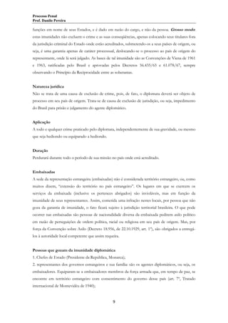 Processo Penal
Prof. Danilo Pereira

funções em nome de seus Estados, e é dado em razão do cargo, e não da pessoa. Grosso modo:
estas imunidades não excluem o crime e as suas conseqüências, apenas colocando seus titulares fora
da jurisdição criminal do Estado onde estão acreditados, submetendo-os a seus países de origem, ou
seja, é uma garantia apenas de caráter processual, deslocando-se o processo ao país de origem do
representante, onde lá será julgado. As bases de tal imunidade são as Convenções de Viena de 1961
e 1963, ratificadas pelo Brasil e aprovadas pelos Decretos 56.435/65 e 61.078/67, sempre
observando o Princípio da Reciprocidade entre as soberanias.
Natureza jurídica
Não se trata de uma causa de exclusão de crime, pois, de fato, o diplomata deverá ser objeto de
processo em seu país de origem. Trata-se de causa de exclusão de jurisdição, ou seja, impedimento
do Brasil para prisão e julgamento do agente diplomático.
Aplicação
A todo e qualquer crime praticado pelo diplomata, independentemente de sua gravidade, ou mesmo
que seja hediondo ou equiparado a hediondo.
Duração
Perdurará durante todo o período de sua missão no país onde está acreditado.
Embaixadas
A sede da representação estrangeira (embaixadas) não é considerada território estrangeiro, ou, como
muitos dizem, “extensão do território no país estrangeiro”. Os lugares em que se exercem os
serviços da embaixada (inclusive os pertences abrigados) são invioláveis, mas em função da
imunidade de seus representantes. Assim, cometida uma infração nestes locais, por pessoa que não
goza da garantia de imunidade, o fato ficará sujeito à jurisdição territorial brasileira. O que pode
ocorrer nas embaixadas são pessoas de nacionalidade diversa da embaixada pedirem asilo político
em razão de perseguições de ordem política, racial ou religiosa em seu país de origem. Mas, por
força da Convenção sobre Asilo (Decreto 18.956, de 22.10.1929, art. 1º), são obrigados a entregálos à autoridade local competente que assim requeira.
Pessoas que gozam da imunidade diplomática
1. Chefes de Estado (Presidente da República, Monarca);
2. representantes dos governos estrangeiros e sua família: são os agentes diplomáticos, ou seja, os
embaixadores. Equiparam-se a embaixadores membros da força armada que, em tempo de paz, se
encontre em território estrangeiro com consentimento do governo desse país (art. 7º, Tratado
internacional de Montevidéu de 1940);

9

 