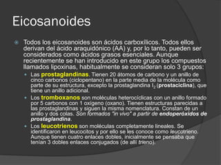 Eicosanoides
 Todos los eicosanoides son ácidos carboxílicos. Todos ellos
derivan del ácido araquidónico (AA) y, por lo tanto, pueden ser
considerados como ácidos grasos esenciales. Aunque
recientemente se han introducido en este grupo los compuestos
llamados lipoxinas, habitualmente se consideran solo 3 grupos:
 Las prostaglandinas. Tienen 20 átomos de carbono y un anillo de
cinco carbonos (ciclopentano) en la parte media de la molécula como
parte de su estructura, excepto la prostaglandina I2 (prostaciclina), que
tiene un anillo adicional.
 Los tromboxanos son moléculas heterocíclicas con un anillo formado
por 5 carbonos con 1 oxígeno (oxano). Tienen estructuras parecidas a
las prostaglandinas y siguen la misma nomenclatura. Constan de un
anillo y dos colas. Son formados "in vivo" a partir de endoperóxidos de
prostaglandina.
 Los leucotrienos son moléculas completamente lineales. Se
identificaron en leucocitos y por ello se les conoce como leucotrieno.
Aunque tienen cuatro enlaces dobles, inicialmente se pensaba que
tenían 3 dobles enlaces conjugados (de allí trieno).
 