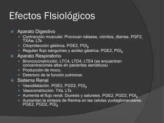 Efectos FIsiológicos
 Aparato Digestivo
 Contracción muscular. Provocan náiseas, vómitos, diarrea. PGF2,
TXAw, LTs
 Citoprotección gástrica. PGE2, PGI2
 Regulan flujo sanguíneo y acidez gástrica. PGE2, PGI2
 Aparato Respiratorio
 Broncoconstricción. LTC4, LTD4, LTE4 (se encuentran
concentraciones altas en pacientes asmáticos)
 Producción de moco.
 Deterioro de la función pulmonar.
 Sistema Renal
 Vasodilatación. PGE2, PGD2, PGI2
 Vasoconstricción. TXs, LTs
 Aumenta el flujo renal. Diuresis y saluresis. PGE2, PGD2, PGI2
 Aumentan la síntesis de Renina en las celulas yuxtaglomerulares.
PGE2, PGD2, PGI2
 