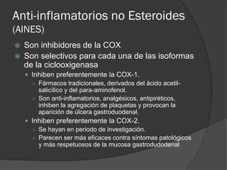 Anti-inflamatorios no Esteroides
(AINES)
 Son inhibidores de la COX
 Son selectivos para cada una de las isoformas
de la ciclooxigenasa
 Inhiben preferentemente la COX-1.
○ Fármacos tradicionales, derivados del ácido acetil-
salicílico y del para-aminofenol.
○ Son anti-inflamatorios, analgésicos, antipiréticos,
inhiben la agregación de plaquetas y provocan la
aparición de úlcera gastroduodenal.
 Inhiben preferentemente la COX-2.
○ Se hayan en periodo de investigación.
○ Parecen ser más eficaces contra síntomas patológicos
y más respetuosos de la mucosa gastrodudodenal
 