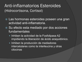 Anti-inflamatorios Esteroides
(Hidrocortisona, Cortisol)
 Las hormonas esteroides poseen una gran
actividad anti-inflamatoria.
 Su efecto esta mediado por dos acciones
fundamentales
 Inhiben la actividad de la Fosfolipasa A2
impidiendo la liberación de ácido araquidónico.
 Inhiben la producción de mediadores
intercelulares como la interleucina y otras
citocinas
 