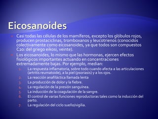  Casi todas las células de los mamíferos, excepto los glóbulos rojos,
producen prostaciclinas, tromboxanos y leucotrienos (conocidos
colectivamente como eicosanoides, ya que todos son compuestos
C20: del griego eikosi, veinte).
 Los eicosanoides, lo mismo que las hormonas, ejercen efectos
fisiológicos importantes actuando en concentraciones
extremadamente bajas. Por ejemplo, median:
1. La respuesta inflamatoria, sobre todo cuando afecta a las articulaciones
(artritis reumatoide), a la piel (psoriasis) y a los ojos.
2. La reacción anafiláctica llamada lenta
3. La producción de dolor y la fiebre.
4. La regulación de la presión sanguínea.
5. La inducción de la coagulación de la sangre.
6. El control de varias funciones reproductoras tales como la inducción del
parto.
7. La regulación del ciclo sueño/vigilia.
 