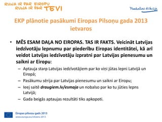 EKP plānotie pasākumi Eiropas Pilsoņu gada 2013
ietvaros
• MĒS ESAM DAĻA NO EIROPAS. TAS IR FAKTS. Veicināt Latvijas
iedzī...