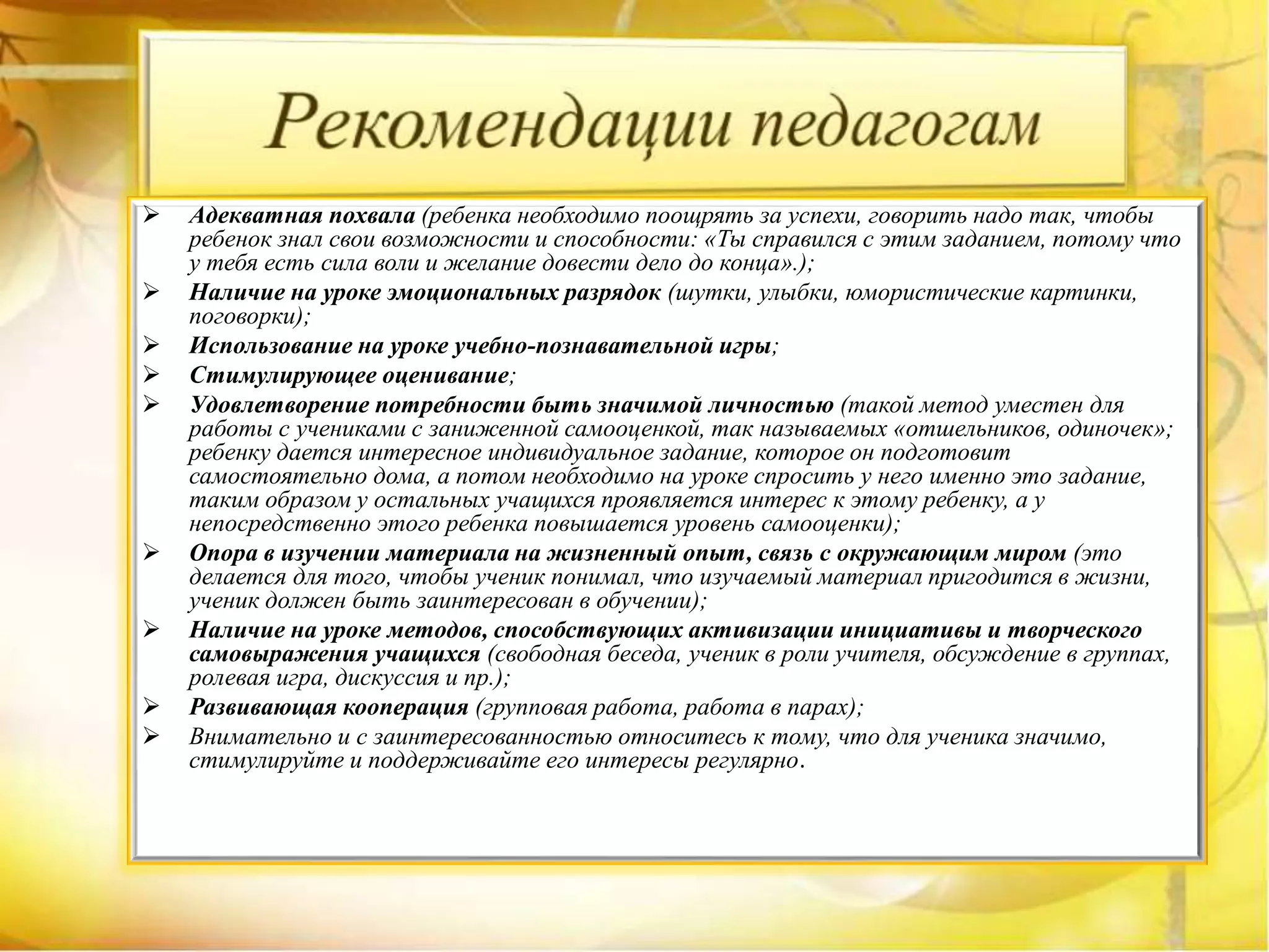  Адекватная похвала (ребенка необходимо поощрять за успехи, говорить надо так, чтобы
ребенок знал свои возможности и способности: «Ты справился с этим заданием, потому что
у тебя есть сила воли и желание довести дело до конца».);
 Наличие на уроке эмоциональных разрядок (шутки, улыбки, юмористические картинки,
поговорки);
 Использование на уроке учебно-познавательной игры;
 Стимулирующее оценивание;
 Удовлетворение потребности быть значимой личностью (такой метод уместен для
работы с учениками с заниженной самооценкой, так называемых «отшельников, одиночек»;
ребенку дается интересное индивидуальное задание, которое он подготовит
самостоятельно дома, а потом необходимо на уроке спросить у него именно это задание,
таким образом у остальных учащихся проявляется интерес к этому ребенку, а у
непосредственно этого ребенка повышается уровень самооценки);
 Опора в изучении материала на жизненный опыт, связь с окружающим миром (это
делается для того, чтобы ученик понимал, что изучаемый материал пригодится в жизни,
ученик должен быть заинтересован в обучении);
 Наличие на уроке методов, способствующих активизации инициативы и творческого
самовыражения учащихся (свободная беседа, ученик в роли учителя, обсуждение в группах,
ролевая игра, дискуссия и пр.);
 Развивающая кооперация (групповая работа, работа в парах);
 Внимательно и с заинтересованностью относитесь к тому, что для ученика значимо,
стимулируйте и поддерживайте его интересы регулярно.
 