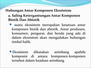 HubunganAntarKomponenEkosistem
a.SalingKetergantunganAntarKomponen
BiotikDanAbiotik
 suatu ekosistem merupakan kesatuan antar
komponen biotik dan abiotik. Antar produsen,
konsumen, pengurai, dan benda yang ada di
dalam ekosistem akan mengadakan hubungan
timbal balik.
Ekosistem dikatakan seimbang apabila
komposisi di antara komponen-komponen
tersebut dalam keadaan seimbang.
 