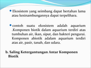 Ekosistem yang seimbang dapat bertahan lama
atau kesinambungannya dapat terpelihara.
contoh suatu ekosistem adalah aquarium
.Komponen biotik dalam aquarium terdiri atas
tumbuhan air, ikan, siput, dan bakteri pengurai.
Komponen abiotik adalam aquarium terdiri
atas air, pasir, tanah, dan udara.
b.SalingKetergantunganAntarKomponen
Biotik
 