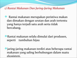 1)RantaiMakananDanJaring-JaringMakanan
 Rantai makanan merupakan peristiwa makan
dan dimakan dengan urutan dan arah tertentu
yang hanya terjadi satu arah serta tidak
bercabang.
Rantai makanan selalu dimulai dari produsen,
seperti tumbuhan hijau
jaring-jaring makanan terdiri atas beberapa rantai
makanan yang saling berhubungan dalam suatu
ekosistem.
 