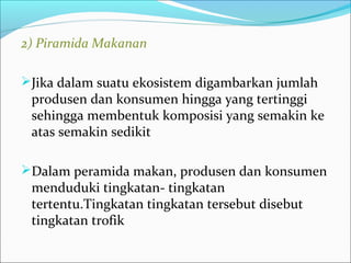 2)PiramidaMakanan
Jika dalam suatu ekosistem digambarkan jumlah
produsen dan konsumen hingga yang tertinggi
sehingga membentuk komposisi yang semakin ke
atas semakin sedikit
Dalam peramida makan, produsen dan konsumen
menduduki tingkatan- tingkatan
tertentu.Tingkatan tingkatan tersebut disebut
tingkatan trofik
 