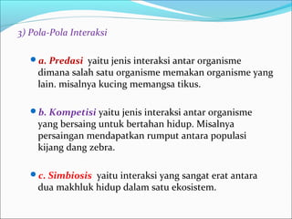 3)Pola-PolaInteraksi
a.Predasiyaitu jenis interaksi antar organisme
dimana salah satu organisme memakan organisme yang
lain. misalnya kucing memangsa tikus.
b.Kompetisi yaitu jenis interaksi antar organisme
yang bersaing untuk bertahan hidup. Misalnya
persaingan mendapatkan rumput antara populasi
kijang dang zebra.
c.Simbiosis yaitu interaksi yang sangat erat antara
dua makhluk hidup dalam satu ekosistem.
 