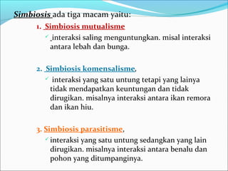 Simbiosisada tiga macam yaitu:
1. Simbiosis mutualisme
 interaksi saling menguntungkan. misal interaksi
antara lebah dan bunga.
2. Simbiosis komensalisme,
 interaksi yang satu untung tetapi yang lainya
tidak mendapatkan keuntungan dan tidak
dirugikan. misalnya interaksi antara ikan remora
dan ikan hiu.
3. Simbiosis parasitisme,
 interaksi yang satu untung sedangkan yang lain
dirugikan. misalnya interaksi antara benalu dan
pohon yang ditumpanginya.
 
